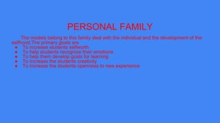 PERSONAL FAMILY
The models belong to this family deal with the individual and the development of the
selfhood.The primary goals are
● To increase students selfworth
● To help students recognize their emotions
● To help them develop goals for learning
● To increase the students creativity
● To increase the students openness to new experience
 