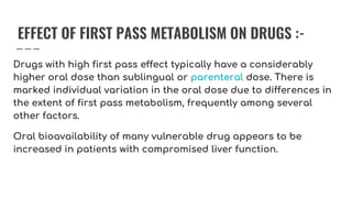 EFFECT OF FIRST PASS METABOLISM ON DRUGS :-
Drugs with high first pass effect typically have a considerably
higher oral dose than sublingual or parenteral dose. There is
marked individual variation in the oral dose due to differences in
the extent of first pass metabolism, frequently among several
other factors.
Oral bioavailability of many vulnerable drug appears to be
increased in patients with compromised liver function.
 