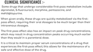 CLINICAL SIGNIFICANCE :-
Some drugs that undergo considerable first-pass metabolism include
alprenolol, 5-fluorouracil, morphine, pentazocine, and
mercaptopurine.
When given orally, these drugs are quickly metabolized via the first-
pass effect, requiring their oral dosages to be much larger than their
intravenous dosages.
The first pass effect also has an impact on peak drug concentrations,
which may result in drug concentration peaks occurring much earlier
than they would in a parenteral dose.
It is critical to maintain proper serum concentrations of a drug that
experiences the first-pass effect; this allows for the maintenance of a
safe and effective dose of the drug.
 