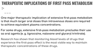 THERAPEUTIC IMPLICATIONS OF FIRST PASS METABOLISM
:-
One major therapeutic implication of extensive first-pass metabolism
is that much larger oral doses than intravenous doses are required
to achieve equivalent plasma concentrations.
For some drugs, extensive first-pass metabolism precludes their use
as oral agents (e. g. lignocaine, naloxone and glyceryl trinitrate).
Research has shown that monitoring blood levels of drugs that
experience the first-pass effect is the most viable way to maintain
therapeutic concentrations of these drugs.
 