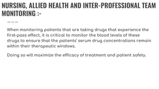 NURSING, ALLIED HEALTH AND INTER-PROFESSIONAL TEAM
MONITORING :-
When monitoring patients that are taking drugs that experience the
first-pass effect, it is critical to monitor the blood levels of these
drugs to ensure that the patients' serum drug concentrations remain
within their therapeutic windows.
Doing so will maximize the efficacy of treatment and patient safety.
 