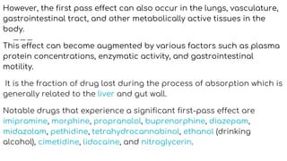 However, the first pass effect can also occur in the lungs, vasculature,
gastrointestinal tract, and other metabolically active tissues in the
body.
This effect can become augmented by various factors such as plasma
protein concentrations, enzymatic activity, and gastrointestinal
motility.
It is the fraction of drug lost during the process of absorption which is
generally related to the liver and gut wall.
Notable drugs that experience a significant first-pass effect are
imipramine, morphine, propranolol, buprenorphine, diazepam,
midazolam, pethidine, tetrahydrocannabinol, ethanol (drinking
alcohol), cimetidine, lidocaine, and nitroglycerin.
 