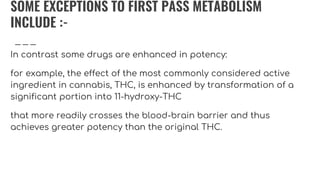 SOME EXCEPTIONS TO FIRST PASS METABOLISM
INCLUDE :-
In contrast some drugs are enhanced in potency:
for example, the effect of the most commonly considered active
ingredient in cannabis, THC, is enhanced by transformation of a
significant portion into 11-hydroxy-THC
that more readily crosses the blood-brain barrier and thus
achieves greater potency than the original THC.
 