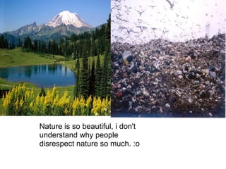 Nature is so beautiful, i don't understand why people disrespect nature so much. :o  