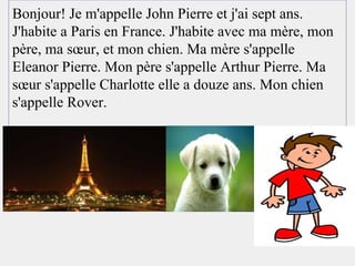 Bonjour! Je m'appelle John Pierre et j'ai sept ans.
J'habite a Paris en France. J'habite avec ma mère, mon
père, ma sœur, et mon chien. Ma mère s'appelle
Eleanor Pierre. Mon père s'appelle Arthur Pierre. Ma
sœur s'appelle Charlotte elle a douze ans. Mon chien
s'appelle Rover.
 