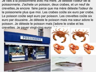 Je vais à la poissonnerie avec ma mère. Je déteste l'odeur de la
poissonnerie. J'achete un poisson, deux crabes, et un neuf de
crevettes.Je encore faire parce que ma mère déteste l'odeur de
la poissonerie plus que moi. Les crabes coûte six euro par crabe.
Le poisson coûte sept euro par poisson. Les crevettes coûte six
euro par douzaine. Je déteste le poisson mais ma sœur adore le
poisson. Je déteste le poisson mais j'adore le crabe et les
crevettes. Je payer vingt-cinq euros à la caisse.
 