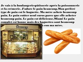 Je vais à la boulangerie-pâtisserie aprés la poissonnerie
et la crémerie. J'adore le pain beaucoup.Mon préféré
type de pain est le baguette. Ma mére achete beaucoup
pain. Le pain coûter neuf euros parce que elle acheter
beaucoup pain. Le pain est délicieuse.Miam! Le pain
complet est bonne mais des baguettes sont beaucoup
mieux. J'aime acheter du pain con ma mère.
 