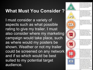 What Must You Consider ?
I must consider a variety of
aspects such as what possible
rating to give my trailer. I must
also consider where my marketing
campaign would take place, such
as where would my posters be
shown. Weather or not my trailer
could be screened on any network
and if so which would be best
suited to my potential target
audience.
 