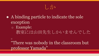 しか
● A binding particle to indicate the sole
exception
o Example:
教室には山田先生しかいませんでした
。
“There was nobody in the classroom but
professor Yamada”