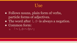 Use
● Follows nouns, plain form of verbs,
particle forms of adjectives.
● The word after しかis always a negation.
● Common form:
o 「~しか~ない」