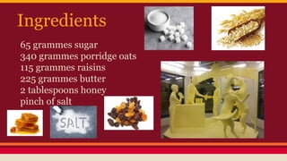 Ingredients 
65 grammes sugar 
340 grammes porridge oats 
115 grammes raisins 
225 grammes butter 
2 tablespoons honey 
pinch of salt 
 