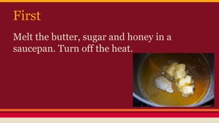 First 
Melt the butter, sugar and honey in a 
saucepan. Turn off the heat. 
 