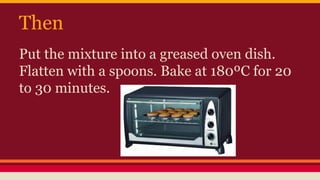 Then 
Put the mixture into a greased oven dish. 
Flatten with a spoons. Bake at 180ºC for 20 
to 30 minutes. 
 