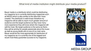 What kind of media institution might distribute your media product?
Bauer media is a distributor which could be distributing
my magazine he is currently distributing magazines such
as MOJO which is also similar to the idea that i have
created. The distributor is well known therefore my
magazine will be able to reach much greater amount of
audience and the target audience as they have many
more experience they will know where the magazine will
sell the most. My target audience is the same as theirs
they will be aiming for people passionate about the music
as well as young adults who is one of my main aims.
Bauer would be the most appropriate for distribution of
my magazine as it is currently one of the biggest and
would most likely guarantee success to my magazine.
 