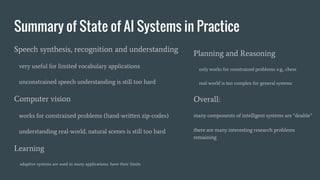 Summary of State of AI Systems in Practice
Speech synthesis, recognition and understanding
very useful for limited vocabulary applications
unconstrained speech understanding is still too hard
Computer vision
works for constrained problems (hand-written zip-codes)
understanding real-world, natural scenes is still too hard
Learning
adaptive systems are used in many applications: have their limits
Planning and Reasoning
only works for constrained problems: e.g., chess
real-world is too complex for general systems
Overall:
many components of intelligent systems are “doable”
there are many interesting research problems
remaining
 