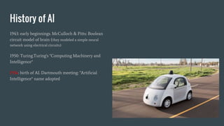 History of AI
1943: early beginnings. McCulloch & Pitts: Boolean
circuit model of brain (they modeled a simple neural
network using electrical circuits)
1950: Turing.Turing's "Computing Machinery and
Intelligence“
1956: birth of AI. Dartmouth meeting: "Artificial
Intelligence“ name adopted
 