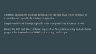 numerous applications and huge possibilities in the field of AI, which continues to
expand human capability beyond our imagination
Deep Blue defeated the reigning world chess champion Garry Kasparov in 1997
During the 1991 Gulf War, US forces deployed an AI logistics planning and scheduling
program that involved up to 50,000 vehicles, cargo, and people
 