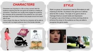Characters are important in a film as they connect with the
audience watching the film and gives the audience a feeling of
connection. Characters are usually what engage the audience.
My character will be presented to the audience as a rich spoilt
teenager that has inside problems that people around her aren't
able to see.
I have chosen this idea as I feel that my character will be able to
connect with my target audience due to the female clientele.
Style is a group of conventions used by filmmakers to add
meaning to the film. It's linked to the genre as it defines
what the film is about. The style of my genre which is
Teenage Drama is social media and depression.
I'm going to use a lot of close up shots and long shots to
enhance the props to the audience so they are able to
recognize the genre easily.
CHARACTERS STYLE
 