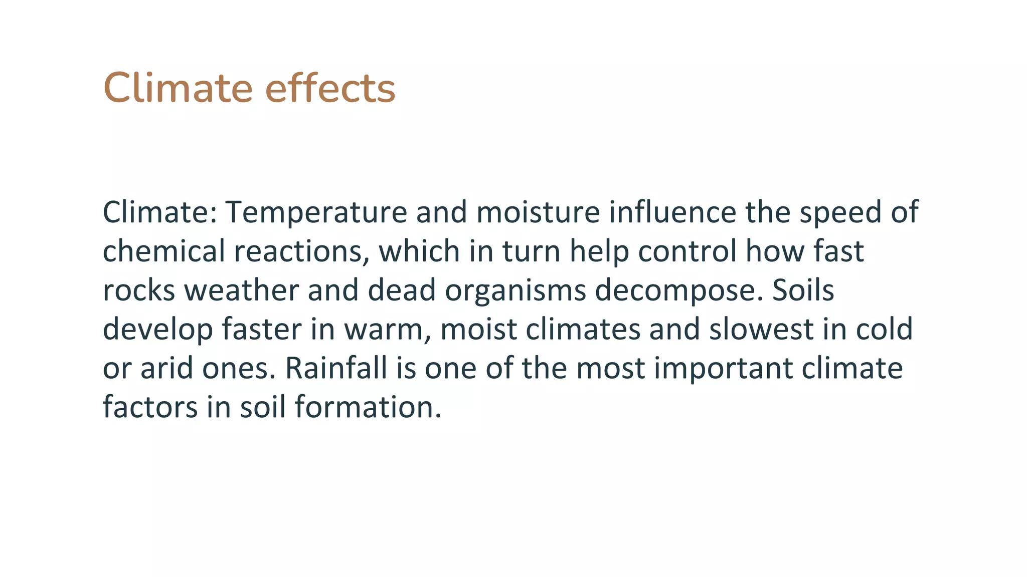 Climate effects
Climate: Temperature and moisture influence the speed of
chemical reactions, which in turn help control how fast
rocks weather and dead organisms decompose. Soils
develop faster in warm, moist climates and slowest in cold
or arid ones. Rainfall is one of the most important climate
factors in soil formation.
 