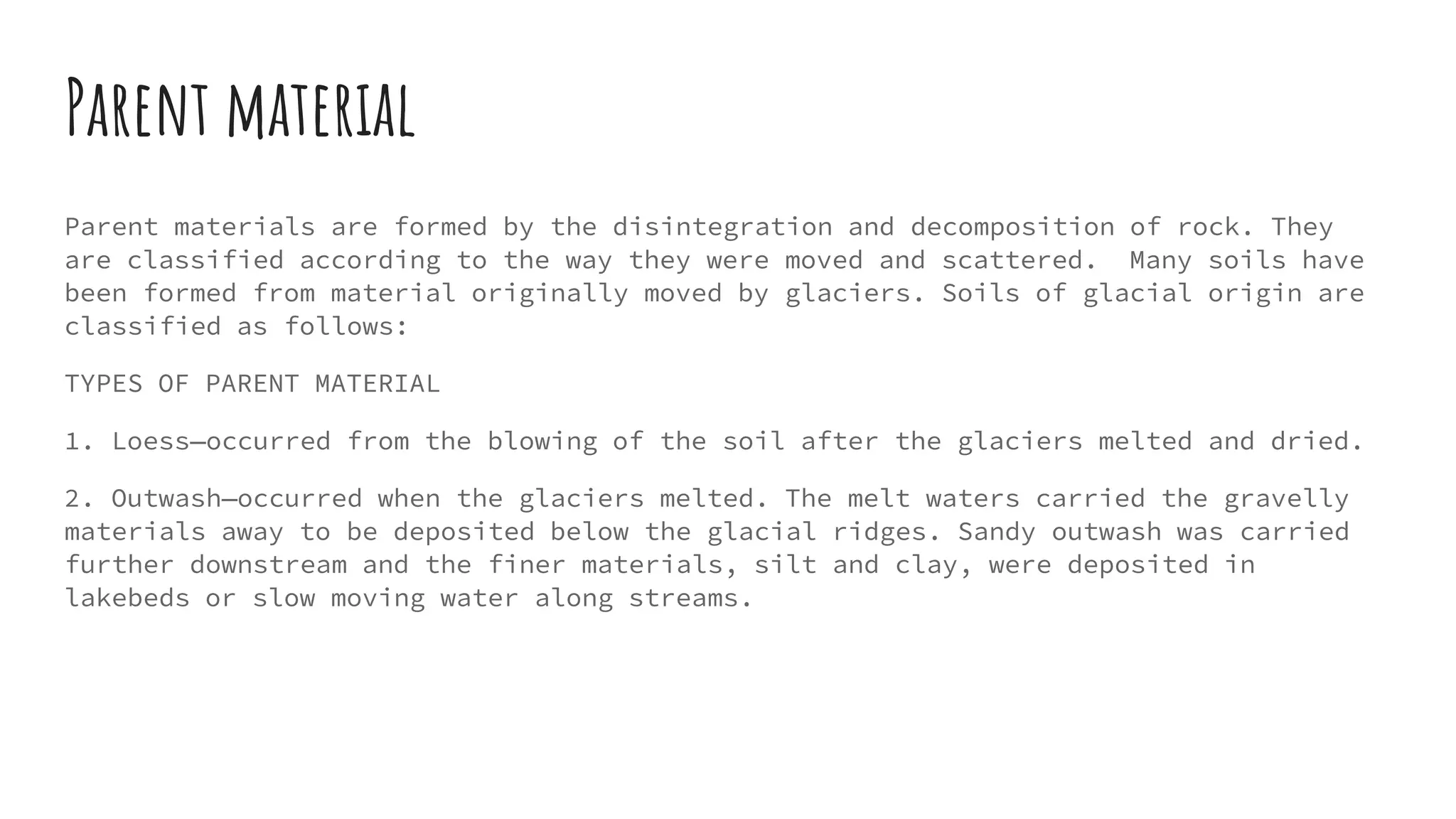 Parent material
Parent materials are formed by the disintegration and decomposition of rock. They
are classified according to the way they were moved and scattered. Many soils have
been formed from material originally moved by glaciers. Soils of glacial origin are
classified as follows:
TYPES OF PARENT MATERIAL
1. Loess—occurred from the blowing of the soil after the glaciers melted and dried.
2. Outwash—occurred when the glaciers melted. The melt waters carried the gravelly
materials away to be deposited below the glacial ridges. Sandy outwash was carried
further downstream and the finer materials, silt and clay, were deposited in
lakebeds or slow moving water along streams.
 