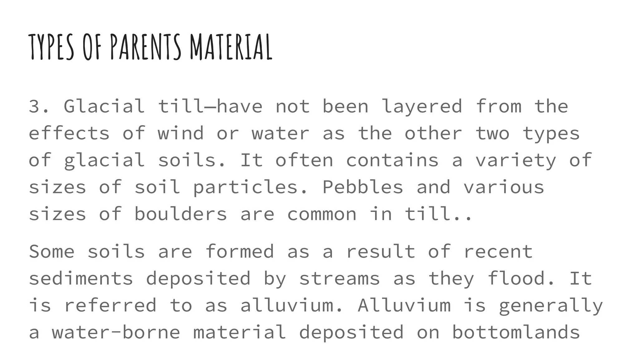TYPES OF PARENTS MATERIAL
3. Glacial till—have not been layered from the
effects of wind or water as the other two types
of glacial soils. It often contains a variety of
sizes of soil particles. Pebbles and various
sizes of boulders are common in till..
Some soils are formed as a result of recent
sediments deposited by streams as they flood. It
is referred to as alluvium. Alluvium is generally
a water-borne material deposited on bottomlands
 
