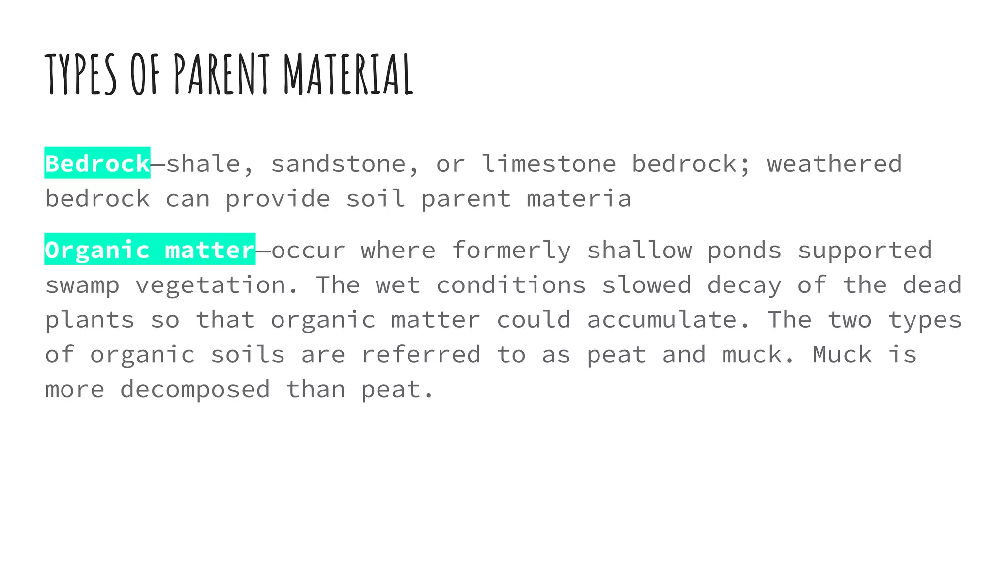 TYPES OF PARENT MATERIAL
Bedrock—shale, sandstone, or limestone bedrock; weathered
bedrock can provide soil parent materia
Organic matter—occur where formerly shallow ponds supported
swamp vegetation. The wet conditions slowed decay of the dead
plants so that organic matter could accumulate. The two types
of organic soils are referred to as peat and muck. Muck is
more decomposed than peat.
 