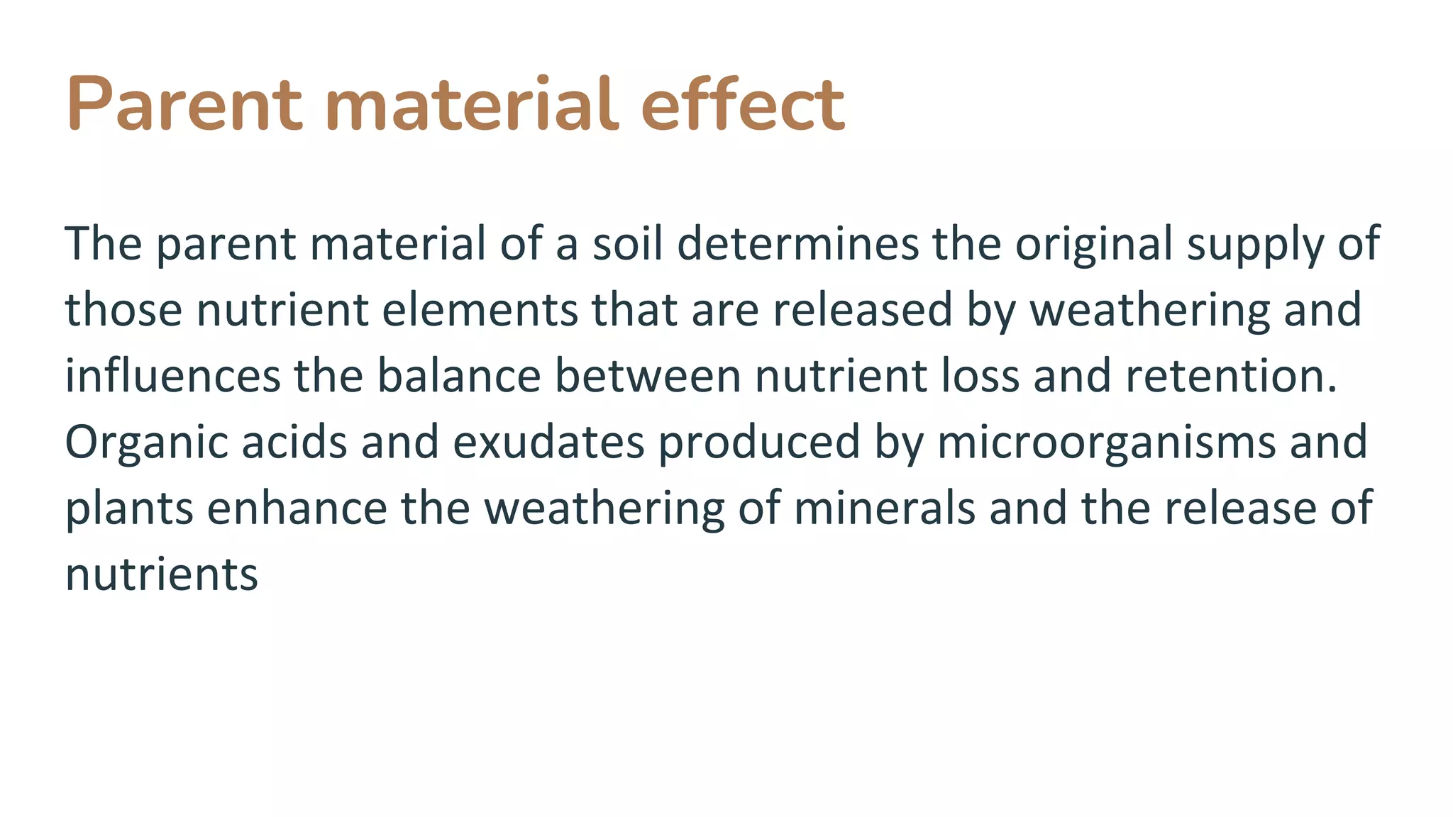 Parent material effect
The parent material of a soil determines the original supply of
those nutrient elements that are released by weathering and
influences the balance between nutrient loss and retention.
Organic acids and exudates produced by microorganisms and
plants enhance the weathering of minerals and the release of
nutrients
 