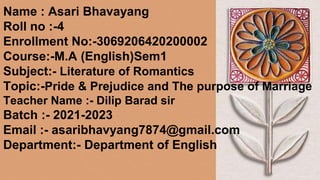 Name : Asari Bhavayang
Roll no :-4
Enrollment No:-3069206420200002
Course:-M.A (English)Sem1
Subject:- Literature of Romantics
Topic:-Pride & Prejudice and The purpose of Marriage
Teacher Name :- Dilip Barad sir
Batch :- 2021-2023
Email :- asaribhavyang7874@gmail.com
Department:- Department of English
 
