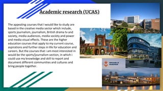 Academic research (UCAS)
The appealing courses that I would like to study are
based in the creative media sector which include,
sports journalism, journalism, British drama tv and
society, media audiences, media society and power
and media visual effects. These are the higher
education courses that apply to my current course,
aspirations and further steps in life for education and
careers. But the courses that i am most interested in
would be the sports/journalism section, in which i
could use my knowledge and skill to report and
document different communities and cultures and
bring people together.
 