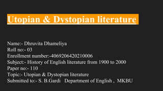 Utopian & Dystopian literature
Name:- Dhruvita Dhameliya
Roll no:- 03
Enrollment number:-4069206420210006
Subject:- History of English literature from 1900 to 2000
Paper no:- 110
Topic:- Utopian & Dystopian literature
Submitted to:- S. B.Gardi Department of English , MKBU
 