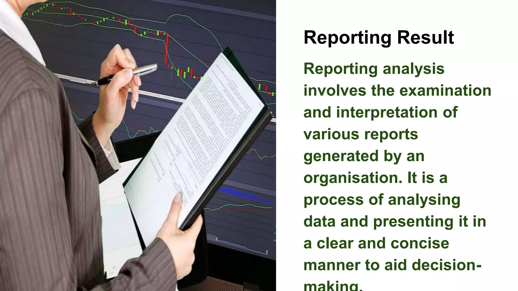 Reporting Result
Reporting analysis
involves the examination
and interpretation of
various reports
generated by an
organisation. It is a
process of analysing
data and presenting it in
a clear and concise
manner to aid decision-
 