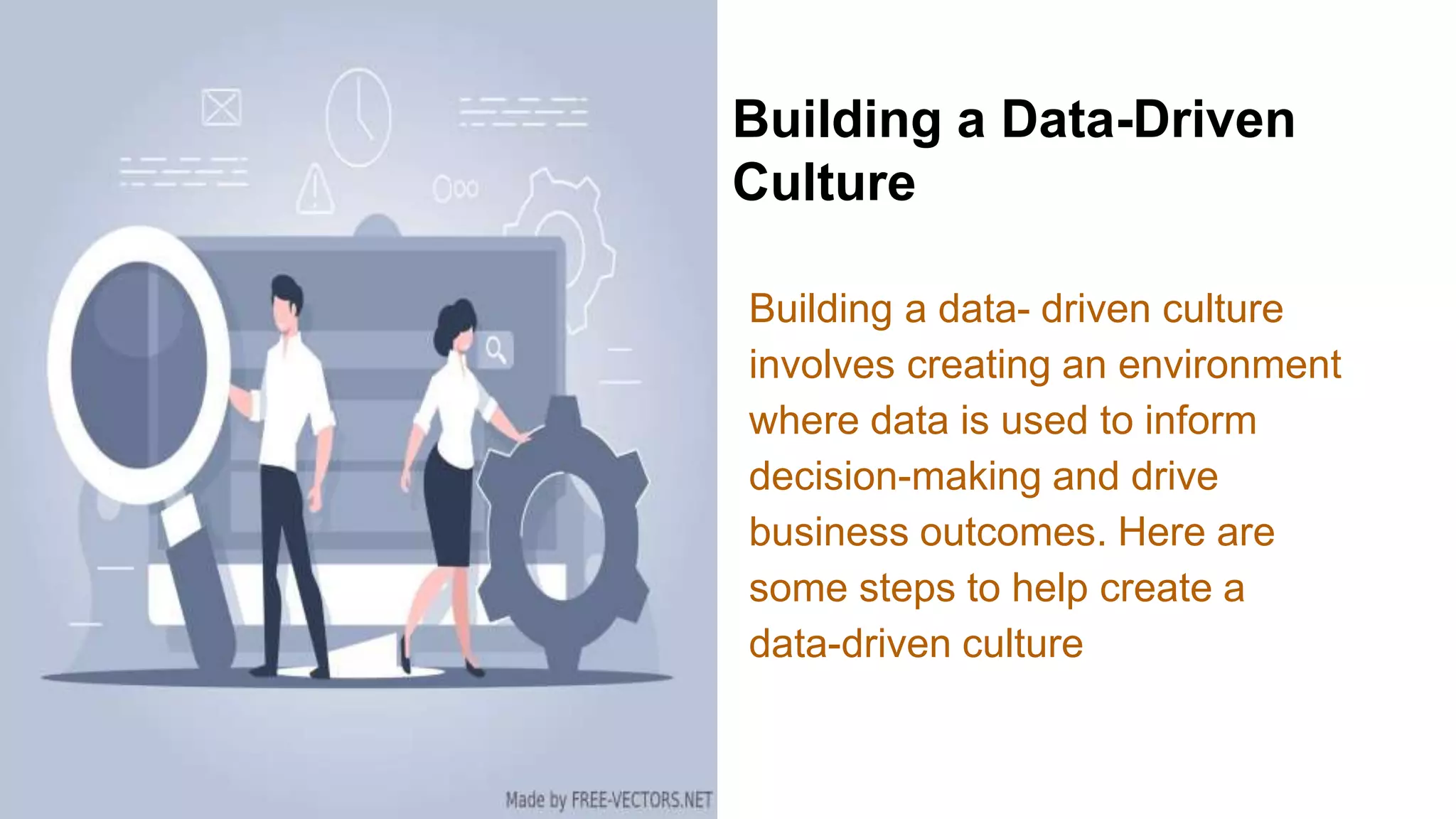 Building a Data-Driven
Culture
Building a data- driven culture
involves creating an environment
where data is used to inform
decision-making and drive
business outcomes. Here are
some steps to help create a
data-driven culture
 