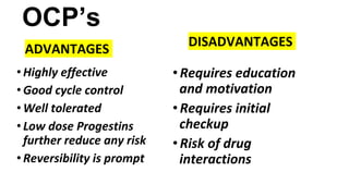 OCP’s
ADVANTAGES
• Highly effective
• Good cycle control
• Well tolerated
• Low dose Progestins
further reduce any risk
• Reversibility is prompt
DISADVANTAGES
•Requires education
and motivation
•Requires initial
checkup
•Risk of drug
interactions
 