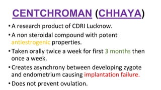 CENTCHROMAN (CHHAYA)
•A research product of CDRI Lucknow.
•A non steroidal compound with potent
antiestrogenic properties.
•Taken orally twice a week for first 3 months then
once a week.
•Creates asynchrony between developing zygote
and endometrium causing implantation failure.
•Does not prevent ovulation.
 