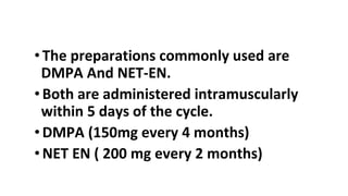 • The preparations commonly used are
DMPA And NET-EN.
• Both are administered intramuscularly
within 5 days of the cycle.
• DMPA (150mg every 4 months)
• NET EN ( 200 mg every 2 months)
 
