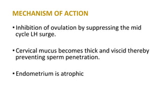MECHANISM OF ACTION
•Inhibition of ovulation by suppressing the mid
cycle LH surge.
•Cervical mucus becomes thick and viscid thereby
preventing sperm penetration.
•Endometrium is atrophic
 