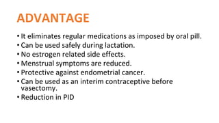 ADVANTAGE
• It eliminates regular medications as imposed by oral pill.
• Can be used safely during lactation.
• No estrogen related side effects.
• Menstrual symptoms are reduced.
• Protective against endometrial cancer.
• Can be used as an interim contraceptive before
vasectomy.
• Reduction in PID
 