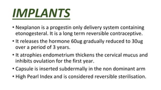 IMPLANTS
• Nexplanon is a progestin only delivery system containing
etonogesteral. It is a long term reversible contraceptive.
• It releases the hormone 60ug gradually reduced to 30ug
over a period of 3 years.
• It atrophies endometrium thickens the cervical mucus and
inhibits ovulation for the first year.
• Capsule is inserted subdermally in the non dominant arm
• High Pearl Index and is considered reversible sterilisation.
 