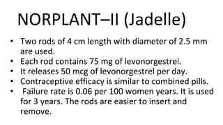 NORPLANT–II (Jadelle)
• Two rods of 4 cm length with diameter of 2.5 mm
are used.
• Each rod contains 75 mg of levonorgestrel.
• It releases 50 mcg of levonorgestrel per day.
• Contraceptive efficacy is similar to combined pills.
• Failure rate is 0.06 per 100 women years. It is used
for 3 years. The rods are easier to insert and
remove.
 
