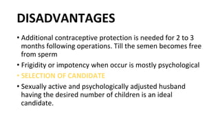 DISADVANTAGES
• Additional contraceptive protection is needed for 2 to 3
months following operations. Till the semen becomes free
from sperm
• Frigidity or impotency when occur is mostly psychological
• SELECTION OF CANDIDATE
• Sexually active and psychologically adjusted husband
having the desired number of children is an ideal
candidate.
 