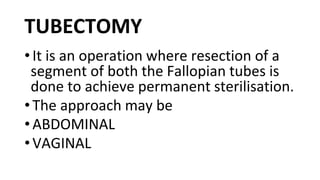 TUBECTOMY
•It is an operation where resection of a
segment of both the Fallopian tubes is
done to achieve permanent sterilisation.
•The approach may be
•ABDOMINAL
•VAGINAL
 