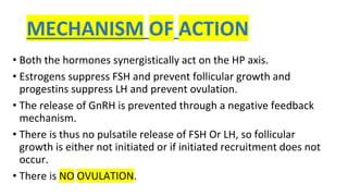 MECHANISM OF ACTION
• Both the hormones synergistically act on the HP axis.
• Estrogens suppress FSH and prevent follicular growth and
progestins suppress LH and prevent ovulation.
• The release of GnRH is prevented through a negative feedback
mechanism.
• There is thus no pulsatile release of FSH Or LH, so follicular
growth is either not initiated or if initiated recruitment does not
occur.
• There is NO OVULATION.
 