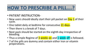 HOW TO PRESCRIBE A PILL….?
• PATIENT INSTRUCTION-
• New users should ideally start their pill packet on Day 1 of their
cycle.
• One tablet daily at bedtime for consecutive 21 days.
• Then there is a break of 7 days.
• Next pack should be started on the eighth day irrespective of
bleeding.
• Thus a simple Regime of 3 weeks on and 1 week off is followed.
• 7 of the pills are dummy and contain either Iron or vitamin
preperations.
 