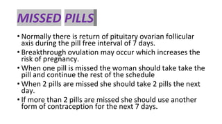 MISSED PILLS
• Normally there is return of pituitary ovarian follicular
axis during the pill free interval of 7 days.
• Breakthrough ovulation may occur which increases the
risk of pregnancy.
• When one pill is missed the woman should take take the
pill and continue the rest of the schedule
• When 2 pills are missed she should take 2 pills the next
day.
• If more than 2 pills are missed she should use another
form of contraception for the next 7 days.
 