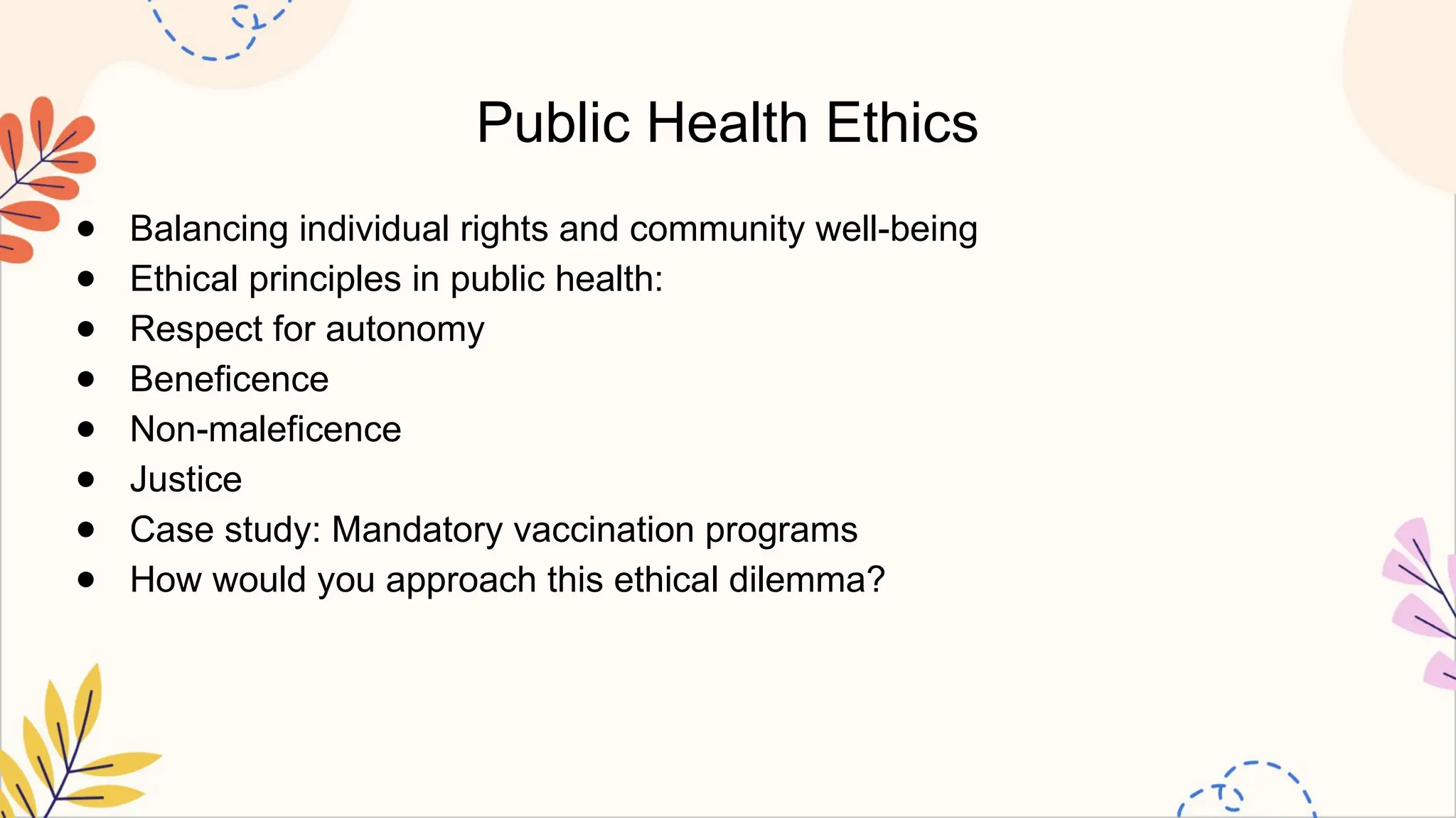 Public Health Ethics
● Balancing individual rights and community well-being
● Ethical principles in public health:
● Respect for autonomy
● Beneficence
● Non-maleficence
● Justice
● Case study: Mandatory vaccination programs
● How would you approach this ethical dilemma?
 