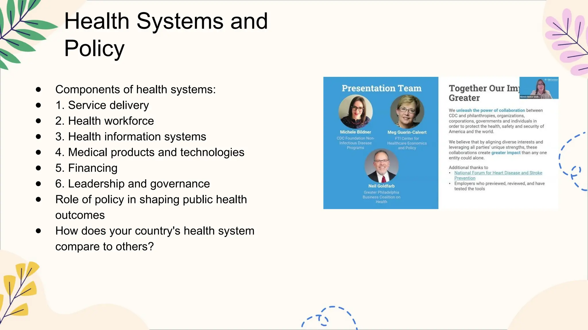Health Systems and
Policy
● Components of health systems:
● 1. Service delivery
● 2. Health workforce
● 3. Health information systems
● 4. Medical products and technologies
● 5. Financing
● 6. Leadership and governance
● Role of policy in shaping public health
outcomes
● How does your country's health system
compare to others?
 