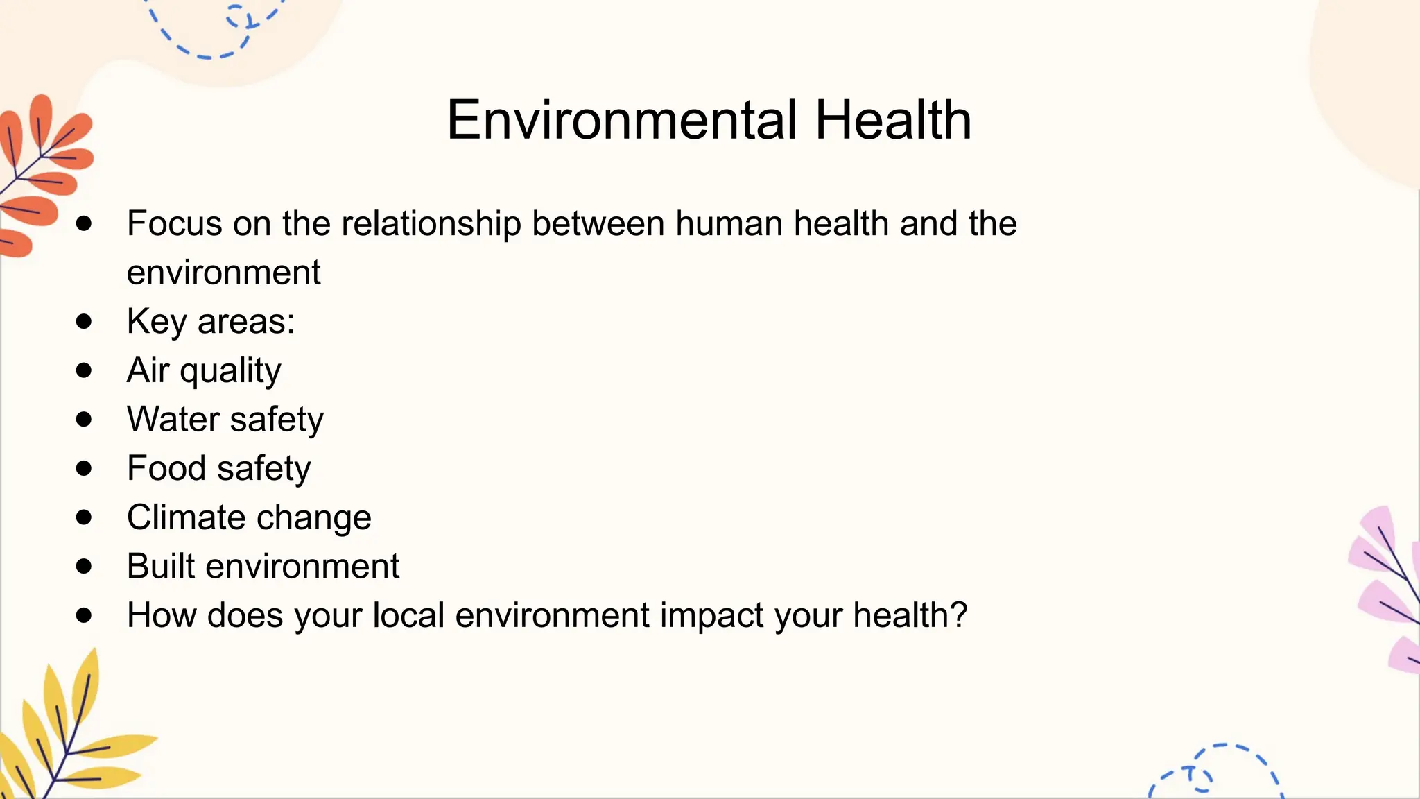 Environmental Health
● Focus on the relationship between human health and the
environment
● Key areas:
● Air quality
● Water safety
● Food safety
● Climate change
● Built environment
● How does your local environment impact your health?
 