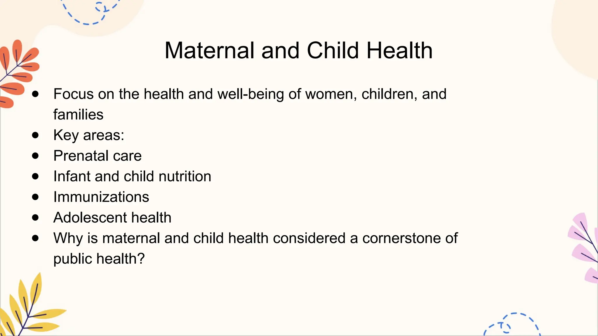 Maternal and Child Health
● Focus on the health and well-being of women, children, and
families
● Key areas:
● Prenatal care
● Infant and child nutrition
● Immunizations
● Adolescent health
● Why is maternal and child health considered a cornerstone of
public health?
 