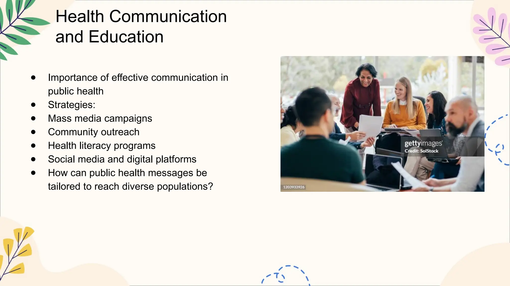 Health Communication
and Education
● Importance of effective communication in
public health
● Strategies:
● Mass media campaigns
● Community outreach
● Health literacy programs
● Social media and digital platforms
● How can public health messages be
tailored to reach diverse populations?
 