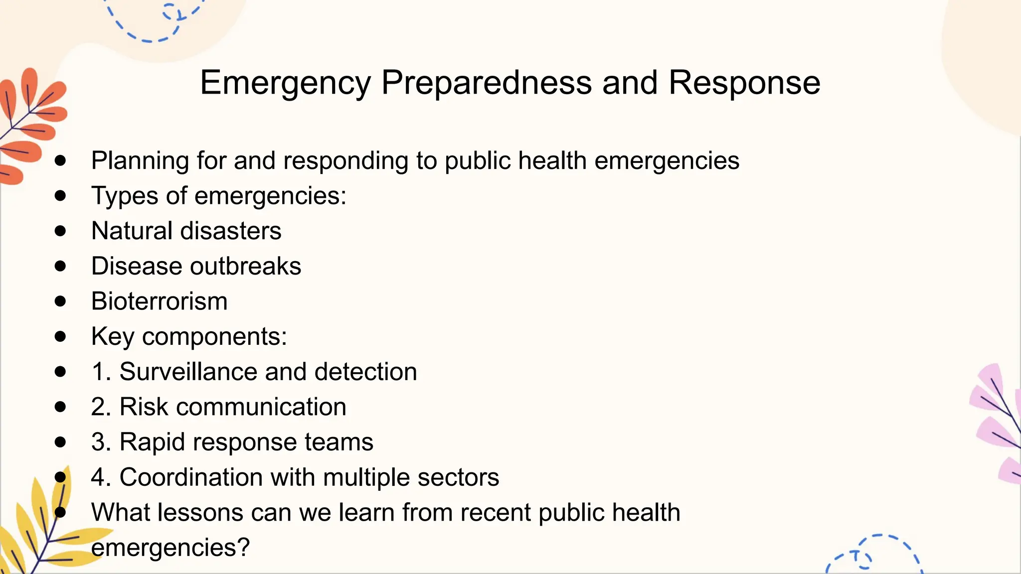 Emergency Preparedness and Response
● Planning for and responding to public health emergencies
● Types of emergencies:
● Natural disasters
● Disease outbreaks
● Bioterrorism
● Key components:
● 1. Surveillance and detection
● 2. Risk communication
● 3. Rapid response teams
● 4. Coordination with multiple sectors
● What lessons can we learn from recent public health
emergencies?
 